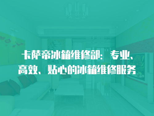 卡薩帝冰箱維修部：專業、高效、貼心的冰箱維修服務