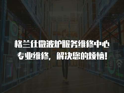 格蘭仕微波爐服務維修中心專業維修，解決您的煩惱！