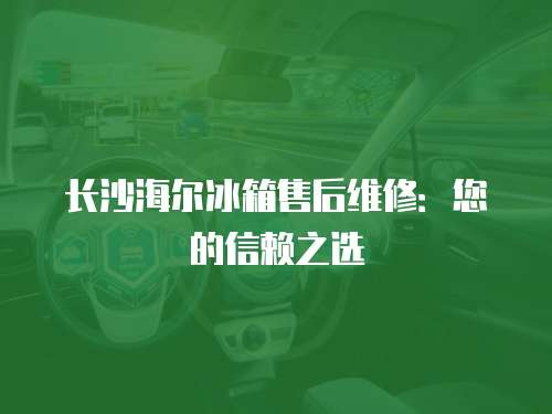 長沙海爾冰箱售后維修：您的信賴之選
