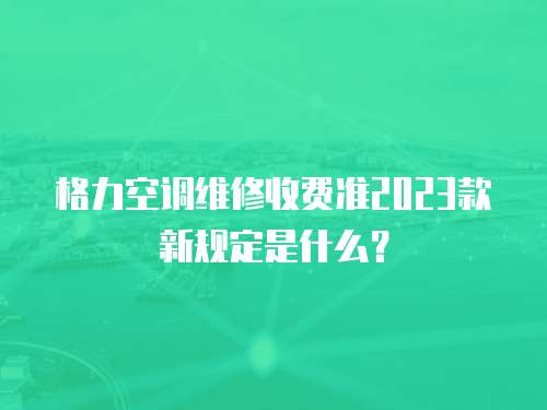 格力空調維修收費準2023款新規定是什么？