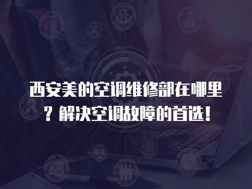 西安美的空調維修部在哪里？解決空調故障的首選！