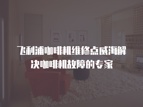 飛利浦咖啡機維修點威海解決咖啡機故障的專家