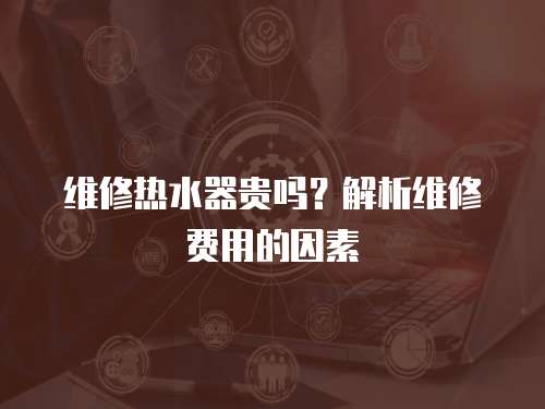 維修熱水器貴嗎？解析維修費(fèi)用的因素
