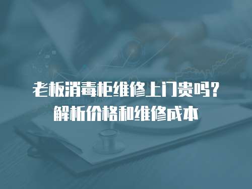 老板消毒柜維修上門貴嗎？解析價格和維修成本