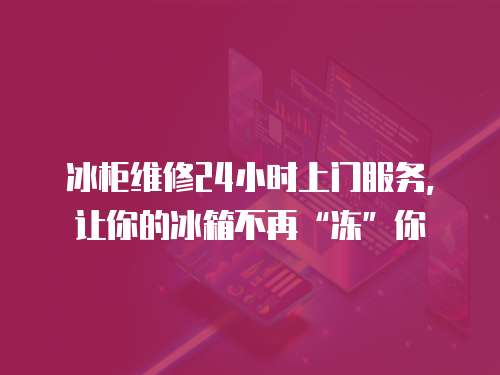 冰柜維修24小時上門服務(wù)，讓你的冰箱不再“凍”你