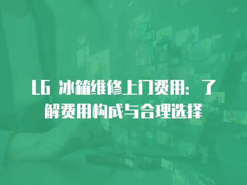 LG 冰箱維修上門費用：了解費用構成與合理選擇