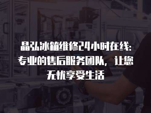 晶弘冰箱維修24小時在線：專業的售后服務團隊，讓您無憂享受生活