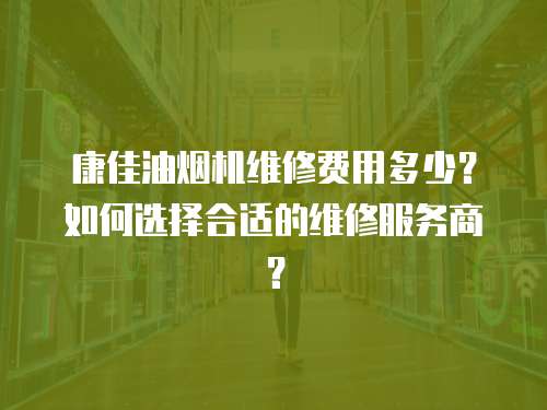 康佳油煙機維修費用多少？如何選擇合適的維修服務商？