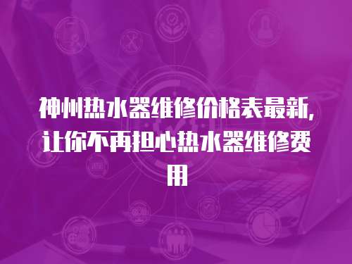 神州熱水器維修價格表最新，讓你不再擔(dān)心熱水器維修費用