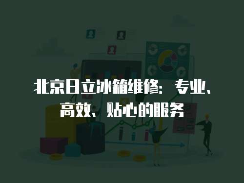 北京日立冰箱維修：專業、高效、貼心的服務