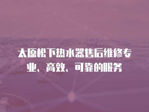 太原松下熱水器售后維修專業、高效、可靠的服務