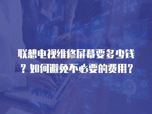 聯想電視維修屏幕要多少錢？如何避免不必要的費用？