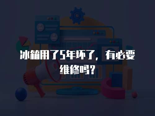 冰箱用了5年壞了，有必要維修嗎？
