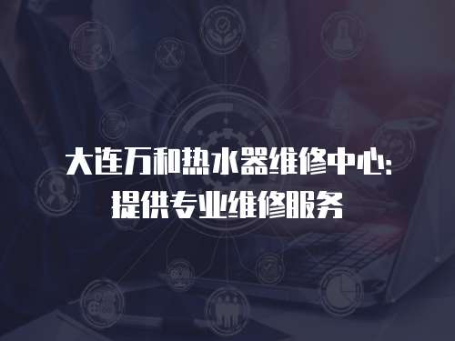 大連萬和熱水器維修中心：提供專業維修服務