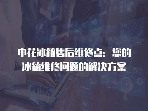 申花冰箱售后維修點：您的冰箱維修問題的解決方案