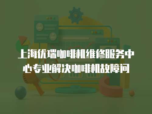 上海優瑞咖啡機維修服務中心專業解決咖啡機故障問