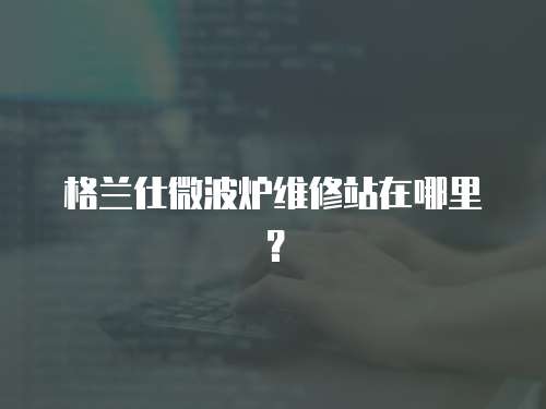 格蘭仕微波爐維修站在哪里？