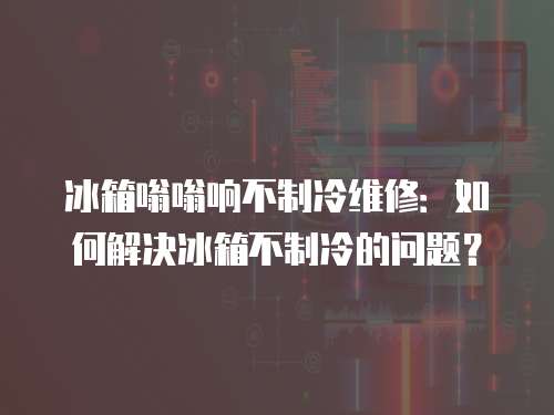 冰箱嗡嗡響不制冷維修：如何解決冰箱不制冷的問題？