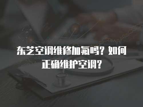 東芝空調維修加氟嗎？如何正確維護空調？
