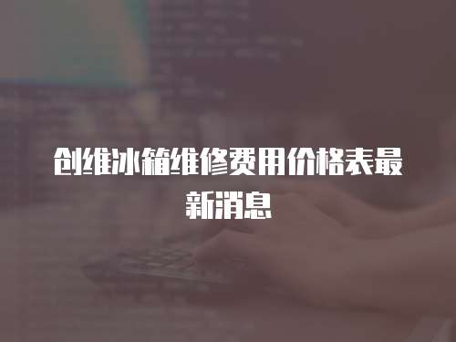 創維冰箱維修費用價格表最新消息