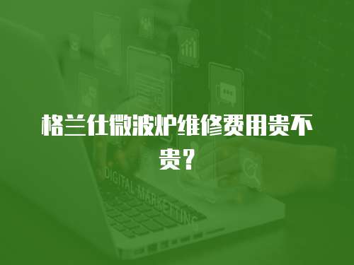 格蘭仕微波爐維修費用貴不貴？