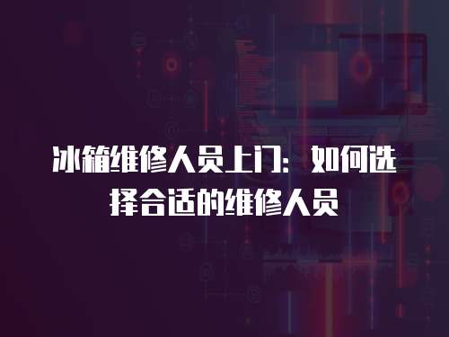 冰箱維修人員上門：如何選擇合適的維修人員