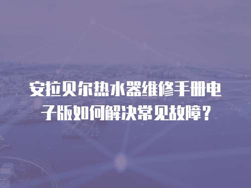 安拉貝爾熱水器維修手冊(cè)電子版如何解決常見故障？