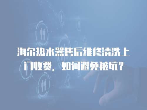海爾熱水器售后維修清洗上門收費，如何避免被坑？