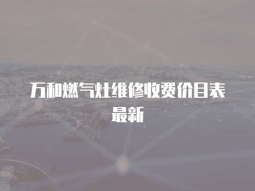 萬和燃?xì)庠罹S修收費(fèi)價(jià)目表最新