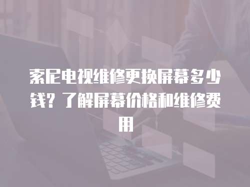 索尼電視維修更換屏幕多少錢？了解屏幕價格和維修費用