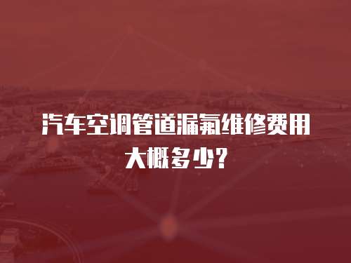 汽車空調管道漏氟維修費用大概多少？