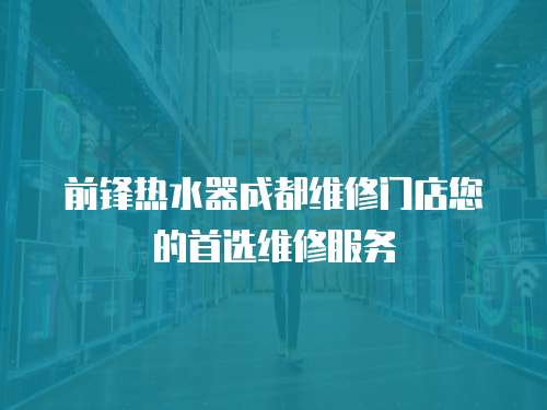 前鋒熱水器成都維修門店您的首選維修服務