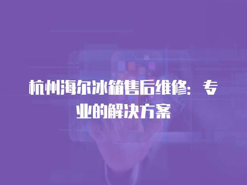杭州海爾冰箱售后維修：專業(yè)的解決方案