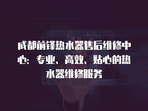 成都前鋒熱水器售后維修中心：專業、高效、貼心的熱水器維修服務