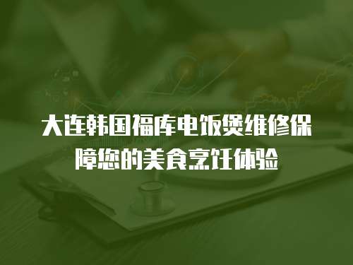 大連韓國福庫電飯煲維修保障您的美食烹飪體驗