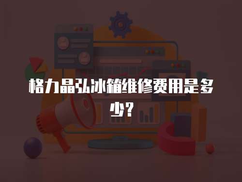 格力晶弘冰箱維修費用是多少？