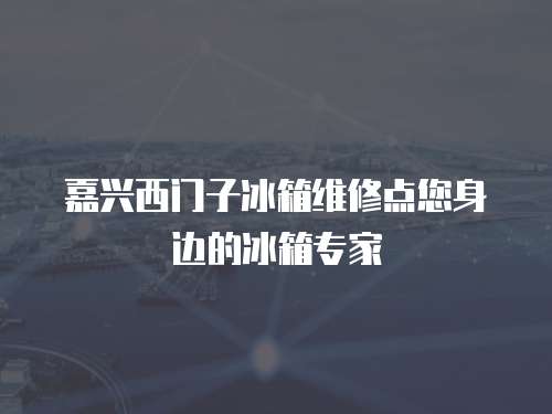 嘉興西門子冰箱維修點(diǎn)您身邊的冰箱專家