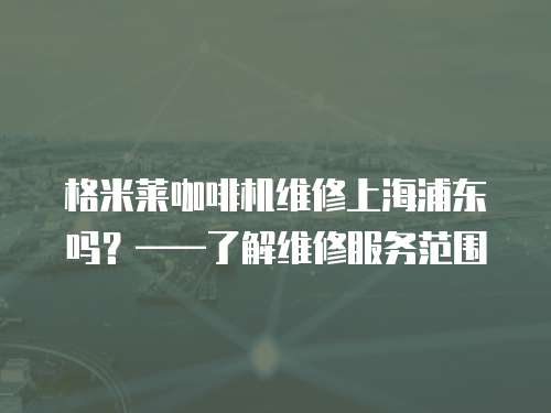 格米萊咖啡機維修上海浦東嗎？——了解維修服務范圍