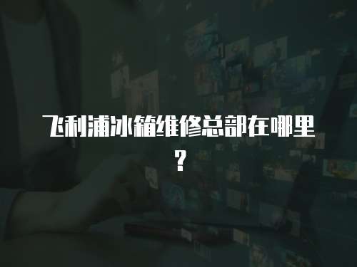 飛利浦冰箱維修總部在哪里？
