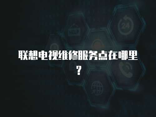聯想電視維修服務點在哪里？