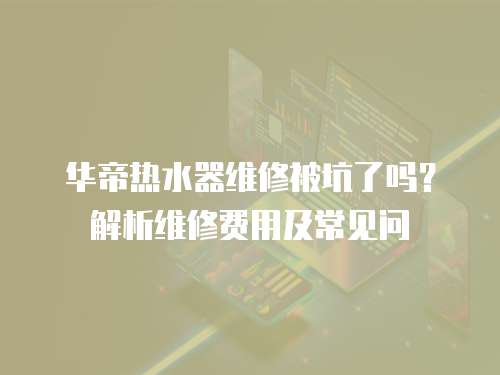 華帝熱水器維修被坑了嗎？解析維修費用及常見問