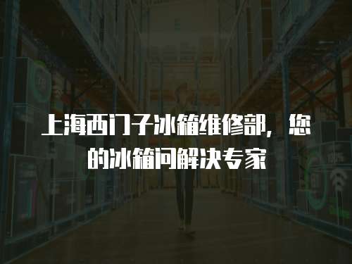 上海西門子冰箱維修部，您的冰箱問解決專家