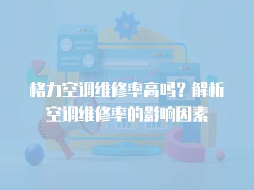 格力空調維修率高嗎？解析空調維修率的影響因素