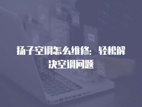 揚子空調怎么維修：輕松解決空調問題