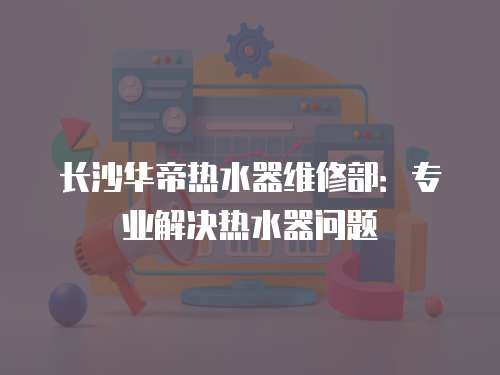 長沙華帝熱水器維修部：專業解決熱水器問題
