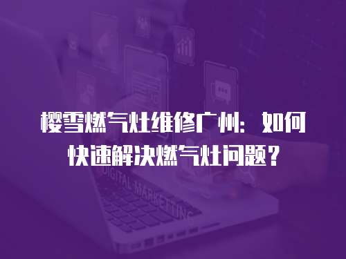 櫻雪燃氣灶維修廣州：如何快速解決燃氣灶問題？