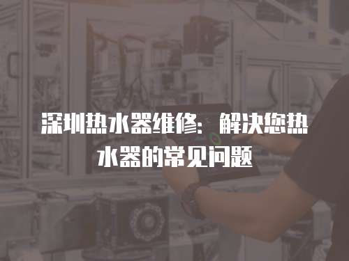 深圳熱水器維修：解決您熱水器的常見問題