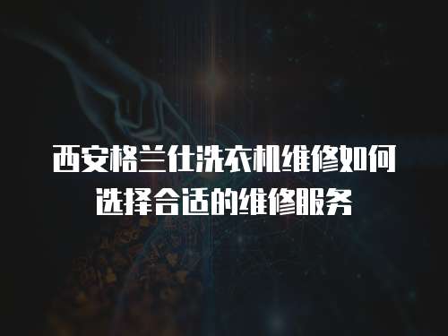 西安格蘭仕洗衣機維修如何選擇合適的維修服務