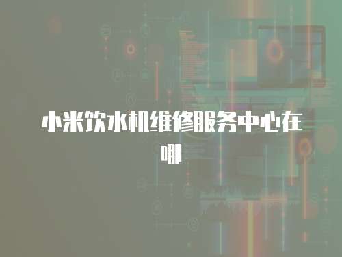 小米飲水機維修服務中心在哪