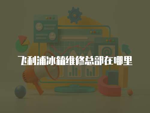 飛利浦冰箱維修總部在哪里